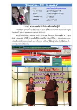 “Krubitoei SM4 Learning”
                                    ผลงาน                   : http://krubaitoei.wordpress.com/
                                    ชื่อเจ้ าของผลงาน       : คุณครู ปิติมา บุญประสิ ทธิ์
                                    โรงเรียน                : โรงเรียนชุ มชนโพนเมืองวิทยา
                                    สั งกัด สพป./สพม.       : สพป.อบ.1
                                    กลุ่มสาระฯ              : ภาษาต่ างประเทศ


                      Social Media เทคโนโลยีสื่อสังคมที่ใครก็เรียนรู้ได้
        การเข้าร่ วมการอบรมครั้งแรก ที่ไม่มีใครรู ้จก เป็ นอะไรที่ทาทายมากและเป็ นงานหนักสําหรับครู ตว
                                                     ั               ้                                 ั
น้อยๆคนหนึ่ง เพื่อเป็ นวิทยากรแกนนํา (เราจะทําได้ไหมนะ?)
        การอยูร่วมกับเพื่อนครู ชาว SMEdu และพี่ๆ ทีมงาน สทร. ในระยะเวลาเกือบ 1 อาทิตย์ ณ โรงแรม
                ่
                                  ่
แม็กซ์ กรุ งเทพฯ นั้น ทําให้รู้วาภาระงานชิ้นนี้ไม่ยากอย่างที่คิด เราต้องทําได้ สู ้ๆ!!! ประเทศไทยแคบลงมา
ถนัดตาเมื่อครู ทวประเทศมาอยูร่วมกัน มาจากทัวทุกภาค แต่ตองมาใช้ชีวตอยูร่วมกัน เรี ยนรู ้ซ่ ึ งกันและกัน
                  ั่            ่               ่               ้        ิ ่
แลกเปลี่ยนภาษาและวัฒนธรรม
 