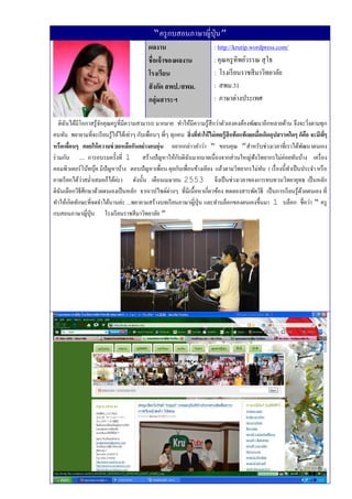 “ครู กบสอนภาษาญี่ปุ่น”
                                            ผลงาน                          : http://krutip.wordpress.com/
                                            ชื่อเจ้ าของผลงาน              : คุณครู ทิพย์วรรณ สุ โธ
                                            โรงเรียน                       : โรงเรี ยนราชสี มาวิทยาลัย
                                            สั งกัด สพป./สพม.              : สพม.31
                                            กลุ่มสาระฯ                     : ภาษาต่างประเทศ

    ดิฉนได้มีโอกาสรู ้จกคุณครู ที่มีความสามารถ มากมาย ทําให้มีความรู ้สึกว่าตัวเองคงต้องพัฒนาอีกหลายด้าน จึงจะวิงตามทุก
       ั               ั                                                                                                    ่
คนทัน พยายามที่จะเรี ยนรู ้ให้ได้เท่าๆ กับเพื่อนๆ พี่ๆ ทุกคน สิ่งทีทาให้ ไม่ เคยรู้ สึกท้ อแท้ เลยเมือเกิดอุปสรรคใดๆ ก็คอ จะมีพๆ
                                                                   ่                                 ่                    ื    ี่
หรือเพือนๆ คอยให้ ความช่ วยเหลือกันอย่ างอบอุ่น อยากกล่าวคําว่า “ ขอบคุณ ”สําหรับช่วงเวลาที่เราได้พฒนาตนเอง
         ่                                                                                                              ั
ร่ วมกัน .... การอบรมครั้งที่ 1 สร้างปั ญหาให้กบดิฉนมากมายเนื่องจากส่วนใหญ่ฟังวิทยากรไม่ค่อยทันบ้าง เครื่ อง
                                                          ั ั
คอมพิวเตอร์โน้ทบุค มีปัญหาบ้าง ตอบปั ญหาเพื่อน คุยกับเพื่อนข้างเคียง แล้วตามวิทยากรไม่ทน ( เรื่ องนี้ทาเป็ นประจํา หรื อ
                    ๊                                                                                  ั         ํ
อาจเรี ยกได้วาสมํ่าเสมอก็ได้ค่ะ) ดังนั้น เดือนเมษายน 2553 จึงเป็ นช่วงเวลาของการทบทวนวิทยายุทธ เป็ นหลัก
              ่
ดิฉนเลือกวิธีศึกษาด้วยตนเองเป็ นหลัก จากเวปไซด์ต่างๆ ที่มีเนื้อหาเกี่ยวข้อง ทดลองสารพัดวิธี เป็ นการเรี ยนรู ้ดวยตนเอง ที่
     ั                                                                                                                ้
ทําให้เกิดทักษะที่จดจําได้นานค่ะ ...พยายามสร้างบทเรี ยนภาษาญี่ปุ่น และทําบล็อกของตนเองขึ้นมา 1 บล็อก ชื่อว่า “ ครู
กบสอนภาษาญี่ปุ่น โรงเรี ยนราชสี มาวิทยาลัย ”
 