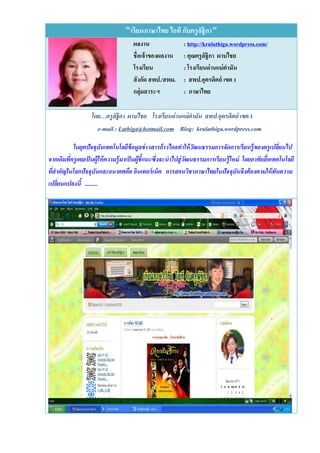 “เรียนภาษาไทย ไอที กับครู ลฐิกา”
                                                             ั
                                      ผลงาน                 : http://krulathiga.wordpress.com/
                                      ชื่อเจ้ าของผลงาน     : คุณครู ลัฐิกา ผาบไชย
                                      โรงเรียน              : โรงเรียนด่ านแม่ คามัน
                                      สั งกัด สพป./สพม.     : สพป.อุตรดิตถ์ เขต 1
                                      กลุ่มสาระฯ            : ภาษาไทย

                   โดย…ครูลัฐิกา ผาบไชย โรงเรียนด่ านแม่ คามัน สพป.อุตรดิตถ์ เขต 1
                      e-mail : Lathiga@hotmail.com Blog: krulathiga.wordpress.com

           ในยุคปัจจุบันเทคโนโลยีข้อมูลข่ าวสารก้ าวไกลทาให้ วัฒนธรรมการจัดการเรี ยนรู้ ของครู เปลี่ยนไป
จากเดิมทีครูเคยเป็ นผู้ให้ ความรู้มาเป็ นผู้ชี้แนะซึ่งจะนาไปสู่ วฒนธรรมการเรี ยนรู้ใหม่ โดยอาศัยสื่ อเทคโนโลยี
         ่                                                       ั
ทีสาคัญในโลกปัจจุบันและอนาคตคือ อินเทอร์ เน็ต การสอนวิชาภาษาไทยในปัจจุบันจึงต้ องตามให้ ทนความ
  ่                                                                                                    ั
เปลี่ยนแปลงนี้ .........
 