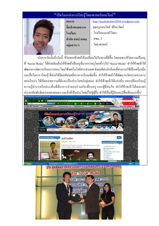 “เปิ ดโลกแห่งการเรี ยนรู ้วทยาศาสตร์ออนไลน์”
                                                       ิ
                                        ผลงาน                   : http://teacherkobwit2010.wordpress.com/
                                        ชื่อเจ้ าของผลงาน       : คุณครู กอบวิทย์ พิริยะวัฒน์
                                        โรงเรียน                : โรงเรี ยนนนทรี วทยา
                                                                                   ิ
                                        สั งกัด สพป./สพม.       : สพม. 2
                                        กลุ่มสาระฯ              : วิทยาศาสตร์


               “นับจากวันนั้นถึ งวันนี้ ชี วิตของข้าพเจ้าจึงเปลี่ยนไปในทางที่ดีข้ ึน โดยเฉพาะชี วิตความเป็ นครู
ที่ “Social Media” ได้ช่วยเติมเต็มให้ขาพเจ้าเป็ นครู ที่มากกว่าครู โดยทัวๆไป “Social Media” ทําให้ขาพเจ้าได้
                                           ้                              ่                                 ้
พัฒนาการจัดการเรี ยนการสอน โดยใช้เทคโนโลยีสารสนเทศ ส่ งผลดีต่อนักเรี ยนที่สามารถใช้เป็ นเครื่ องมือ
และสื่ อในการ เรี ยนรู ้ ที่ช่วยให้มีผลสัมฤทธิ์ ทางการเรี ยนเพิ่มขึ้น ทําให้ขาพเจ้าได้พฒนานวัตกรรมทางการ
                                                                                 ้         ั
สอนใหม่ๆ ได้เขี ยนบทความที่ ดีและเป็ นประโยชน์อยู่เสมอ ทําให้ขาพเจ้าได้แบ่งปั น แลกเปลี่ ยนเรี ยนรู ้
                                                                            ้
ความรู ้ ต่ า งๆหรื อ ประเด็ น ที่ ต้อ งการคํา ตอบร่ ว มกับ เพื่ อ นครู และผูที่ ส นใจ ทํา ให้ ข ้า พเจ้า ได้เ ผยแพร่
                                                                              ้
ประชาสัมพันธ์ผลงานของตนเอง และสิ่ งที่เป็ นประโยชน์ไปสู่ ผอื่น ทําให้เป็ นที่รู้จกและมีชื่อเสี ยงมากขึ้น”
                                                                     ู้                ั
 