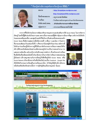 “เรียนรู้ อย่ างมีความสุ ขกับการเรียนรู้ แบบ PBL”
                                        ผลงาน                   : http://krujukjun.wordpress.com/
                                                                 http://krujukjun2546.wordpress.com/
                                        ชื่อเจ้ าของผลงาน       : ครู วราภรณ์ เฉิดดิลก
                                        โรงเรียน          : โรงเรียนราชประชานุเคราะห์ ๒๗ จังหวัดหนองคาย
                                        สั งกัด สพป./สพม. : สำนั กบริหาำิาำนับำิึบาำิหศึา
                                                                                      ก
                                        กลุ่มสาระฯ        : การงานอาชีพและเทคโนโลยี

            จากการที่ได้ เข้ าร่ วมโครงการพัฒนาศักยภาพบุคลากรและส่ งเสริ มการใช้ Social Media ในการจัดการ
เรียนรู้ ในครังนีร้ ูสึกประทับใจมากๆเลย เพราะเป็ นการอบรมที่ร้ ู สึกว่ าลุ้นมากๆถึงมากที่สุด (กลัวว่ าจะไม่ ได้ เข้ า
                  ้ ้
ร่ วมอบรมเหมือนคนอื่น) และสุดท้ ายแล้ วก็ได้ เข้ ามาเป็ นส่ วนหนึ่งของครอบครั ว
Social Media ซึ่งมีความสุขมากเมื่อได้ มาเจอพี่ ๆ เพื่อน ๆ และน้ อง ๆ ในคราว
ที่มาอบรม/สัมมนาในแต่ ละครั งทัง ๆ ที่พวกเราไม่ เคยรู้ จักกันมาก่ อน หลังจากที่
                                    ้ ้
ได้ เข้ ามาร่ วมเรี ยนรู้ ได้ นาความรู้ ท่ ีได้ รับมาจัดกิจกรรมการเรี ยนการสอนให้ กับ
เด็กๆที่ตัวเองรั บผิดชอบโดยผ่ านบล็อกของครู ไม่ ว่าจะเป็ นการตอบคาถาม การ
แสดงความคิดเห็น แม้ กระทั่งการบันทึกเหตุการณ์ ต่างๆ ที่เจอในระหว่ างเรี ยน
ซึ่งเมื่อได้ เครื่องมือออนไลน์ นี ้ เข้ ามามีบทบาทในการจัดการเรียนการสอนของครู
รู้ ได้ เลยว่ า เด็กๆสนุ กสนานกับการเรี ยนรู้ ซึ่งสิ่งที่ครู ได้ นา Social Media หรื อ
Social Network เข้ ามามีบทบาทในชันเรี ยนไม่ ว่าจะเป็ น Facebook , Google Site
                                             ้
(ซึ่งได้ จัดกิจกรรมการเรี ยนรู้ ในภาคเรี ยนแรกนั น) ทาให้ ครู ได้ ร้ ู จักเด็กๆอีกทาง
                                                         ้
หนึ่งด้ วยหรือเรียกอีกอย่ างหนึ่งว่ า “การรู้จักผู้เรียนเป็ นรายบุคคล” นั่นเอง
 