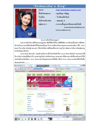 “Krukanidta’s Blog”
                                         ผลงาน                       : http://krukanidta.wordpress.com/
                                         ชื่อเจ้ าของผลงาน           : ครู ขนิษฐา วทัญญู
                                         โรงเรียน                    : โรงเรียนเมืองใหม่
                                         สั งกัด สพป./สพม.           : สิป.ลร. 1
                                         กลุ่มสาระฯ                  : การงานพืนฐานอาชีพและเทคโนโลยี
                                                                                ้
                                                                                 krukanidtalopburi541@gmail.com
                                                                      koonkrunuy@gmail.com




                                                 Blog ทางเลือกใหม่ของครูยุค IT
          คนเราควรสร้างโอกาสให้กับตนเองอยู่ เสมอ เพื่อให้ได้มาซึ่งโอกาสที่ดีในชีวิต หากเป็นเช่นนั้นแล้วการได้สมัคร
เข้าร่วมโครงการและได้รั บคัดเลือกให้เป็นส่วนหนึ่งของ โครงการพัฒนาศักยภาพบุคลากรและส่งเสริมกา รใช้ Social
Media ในการจัดการเรียนรู้ ของ สทร. ก็ถือว่าเป็นโอกาสที่ดีของชีวิตราชการครู ในการพัฒนาการจัดการเรียนรู้ของครู
ต่างจังหวัดอย่างข้าพเจ้า
          Social Media คือ อะไร?...ก่อนเข้าร่วมโครงการนี้ ข้าพเจ้าไม่เข้าใจว่า Social Media คืออะไร? และจะนามาใช้
ในการจั ด การเรี ย นรู้ไ ด้ อย่างไร? ทุกอย่างดู เป็น คาถามที่ร อคาตอบ และทุกอย่างก็ชัดเจนมากยิ่ง ขึ้น และข้าพเจ้าก็ไ ด้
ประจักษ์ถึงประโยชน์ของ Social Media อย่างเป็นรูปธรรมมากยิ่งขึ้นอีก เมื่อนา Social Media มาทดลองใช้จริงในชั้น
เรียนของข้าพเจ้า……….
 