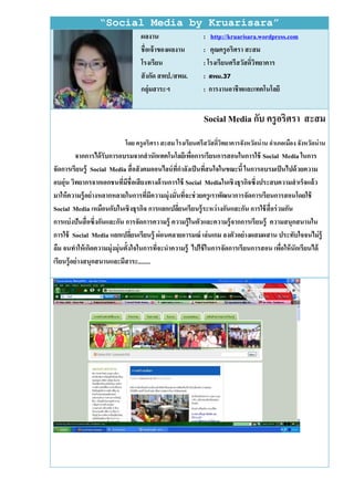 “Social Media by Kruarisara”
                                 ผลงาน                    : http://kruarisara.wordpress.com
                                 ชื่อเจ้ าของผลงาน        : คุณครู อริศรา สะสม
                                 โรงเรียน                 : โรงเรียนศรีสวัสดิ์วิทยาคาร
                                 สั งกัด สพป./สพม.        : สิม.37
                                 กลุ่มสาระฯ               : การงานอาชีพและเทคโนโลยี


                                                          Social Media กับ ครู อริศรา สะสม
                           โดย ครู อริศรา สะสม โรงเรียนศรีสวัสดิ์วทยาคารจังหวัดน่ าน อาเภอเมือง จังหวัดน่ าน
                                                                  ิ
           จากการได้ รับการอบรมจากสานักเทคโนโลยีเพือการเรียนการสอนในการใช้ Social Media ในการ
                                                         ่
จัดการเรียนรู้ Social Media สื่ อสั งคมออนไลน์ ที่กาลังเป็ นทีสนใจในขณะนี้ ในการอบรมเป็ นไปด้ วยความ
                                                              ่
อบอุ่น วิทยากรจากเอกชนที่มีชื่อเสี ยงทางด้ านการใช้ Social Mediaในเชิ งธุรกิจซึ่งประสบความสาเร็จแล้ ว
มาให้ ความรู้ อย่ างหลากหลายในการทีมีความมุ่งมั่นทีจะช่ วยครู เราพัฒนาการจัดการเรี ยนการสอนโดยใช้
                                      ่             ่
Social Media เหมือนกับในเชิ งธุรกิจ การแลกเปลียนเรี ยนรู้ ระหว่ างกันและกัน การใช้ สื่อร่ วมกัน
                                                  ่
การแบ่ งปั นสื่ อซึ่งกันและกัน การจัดการความรู้ ความรู้ ในตัวและความรู้ จากการเรี ยนรู้ ความสนุกสนานใน
การใช้ Social Media แลกเปลียนเรียนรู้ ผ่ อนคลายอารมณ์ เล่ นเกม ลงตัวอย่ างผสมผสาน ประทับใจจนไม่ ร้ ู
                                ่
ลืม จนทาให้ เกิดความมุ่งมุ่นตั้งใจในการทีจะนาความรู้ ไปใช้ ในการจัดการเรี ยนการสอน เพือให้ นักเรี ยนได้
                                         ่                                                 ่
เรียนรู้ อย่ างสนุกสนานและมีสาระ........
 