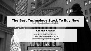 The Best Technology Stock To Buy Now
As of: Thursday, March 13th, 2014
Xxxxxx Xxxxxx
Ticker Symbol: XXXX
Industry: Data Storage Devices
12 Month Upside Potential: +19.7%
Conner Management Group, LLC
Investment Management: www.connermg.com
Blog & Newsletter: www.gmcstockpicks.com
 