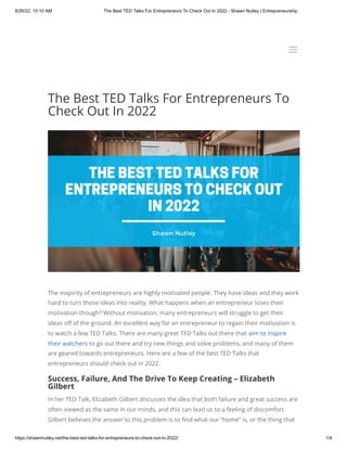 8/26/22, 10:10 AM The Best TED Talks For Entrepreneurs To Check Out In 2022 - Shawn Nutley | Entrepreneurship
https://shawnnutley.net/the-best-ted-talks-for-entrepreneurs-to-check-out-in-2022/ 1/4
The Best TED Talks For Entrepreneurs To
Check Out In 2022
The majority of entrepreneurs are highly motivated people. They have ideas and they work
hard to turn those ideas into reality. What happens when an entrepreneur loses their
motivation though? Without motivation, many entrepreneurs will struggle to get their
ideas off of the ground. An excellent way for an entrepreneur to regain their motivation is
to watch a few TED Talks. There are many great TED Talks out there that aim to inspire
their watchers to go out there and try new things and solve problems, and many of them
are geared towards entrepreneurs. Here are a few of the best TED Talks that
entrepreneurs should check out in 2022.
Success, Failure, And The Drive To Keep Creating – Elizabeth
Gilbert
In her TED Talk, Elizabeth Gilbert discusses the idea that both failure and great success are
often viewed as the same in our minds, and this can lead us to a feeling of discomfort.
Gilbert believes the answer to this problem is to find what our “home” is, or the thing that
a
a
 