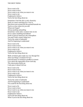 THE BEST THING
Never want to fly
Never want to leave
Never want to say what you mean to me
Never want to run
Frightened to believe
You're the best thing about me
Sometimes I feel like this is only chemistry
Stuck in a maze searching for a way to
Shut down turn around feel the ground beneath me
You're so close where do you end
Where do I begin?
Always pushing and pulling
Sometimes vanity takes vacation time on me
I'm in a daze stumbling bewildered
North of gravity head up in the stratosphere
You and I roller coaster riding love
You're the center of adrenalin
And I'm beginning to understand
Never want to fly
Never want to leave
Never want to say what you mean to me
Never want to run
Frightened to believe
You're the best thing about me
Walk on broken glass make my way through fire
These are things I would do for love
Farewell peace of mind kiss goodbye to reason
Up is down the impossible occurs each day
This intoxication thrills me
I only pray it doesn't kill me
Never want to fly
Never want to leave
Never want to say what you mean to me
Never want to run
Frightened to believe
You're the best thing about me
You're the center of adrenalin
And I'm beginning to understand
You could be the best thing about me
Never want to fly
Never want to leave
Never want to say what you mean to me
Never want to run
Frightened to believe
You're the best thing about me
What if you're the best thing about me
 