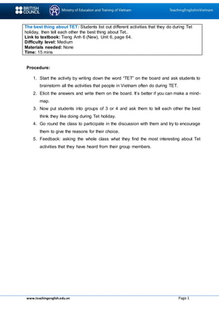 www.teachingenglish.edu.vn Page 1
The best thing about TET: Students list out different activities that they do during Tet
holiday, then tell each other the best thing about Tet..
Link to textbook: Tieng Anh 6 (New), Unit 6, page 64.
Difficulty level: Medium
Materials needed: None
Time: 15 mins
Procedure:
1. Start the activity by writing down the word “TET” on the board and ask students to
brainstorm all the activities that people in Vietnam often do during TET.
2. Elicit the answers and write them on the board. It’s better if you can make a mind-
map.
3. Now put students into groups of 3 or 4 and ask them to tell each other the best
think they like doing during Tet holiday.
4. Go round the class to participate in the discussion with them and try to encourage
them to give the reasons for their choice.
5. Feedback: asking the whole class what they find the most interesting about Tet
activities that they have heard from their group members.
 