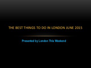 Presented by London This Weekend
THE BEST THINGS TO DO IN LONDON JUNE 2015
 