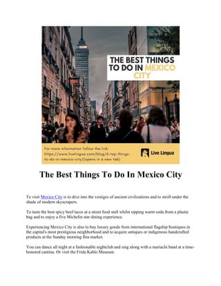 The Best Things To Do In Mexico City
To visit Mexico City is to dive into the vestiges of ancient civilizations and to stroll under the
shade of modern skyscrapers.
To taste the best spicy beef tacos at a street food stall whilst sipping warm soda from a plastic
bag and to enjoy a five Michelin star dining experience.
Experiencing Mexico City is also to buy luxury goods from international flagship boutiques in
the capital's most prestigious neighborhood and to acquire antiques or indigenous handcrafted
products at the Sunday morning flea market.
You can dance all night at a fashionable nightclub and sing along with a mariachi band at a time-
honored cantina. Or visit the Frida Kahlo Museum.
 