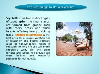 Seychelles has two distinct types
of topography- the Inner Islands
are formed from granite rock
with rocky peaks and thick
forests offering lovely trekking
trails. Holidays in Seychelles is the
best offer for a unique vacation full
of relaxation and blissful solitude
ideal for honeymooners, where if
you wish the only life you will brush
shoulders with, are the giant
tortoise and turtles. We provide top
most facilities and wonderful
packages for our guests.
The Best Things to Do in Seychelles
 