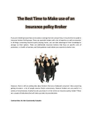 The Best Time to Make use of an
Insurance policy Broker
If you are intending to purchase an insurance coverage but not sure just how, it may be time to speak to
insurance brokers Perth groups. These are specialist brokers with a lot of expertise as well as encounter
in all things concerning insurance policy buying; hence, you can take advantage of their knowledge to
arrange via their options. There are additionally insurance brokers that focus on specific sorts of
protection, i.e. health or business, and their guidance could obtain you covered at a better rate.
However, there is still an existing idea about brokers that once shadowed consumers' idea concerning
getting insurance-- a lot of people assume they're unnecessary. However brokers are very useful in a
variety of circumstances. Exactly how do you know it is time to hire an insurance policy broker? These
are a couple of indications that will make you take into consideration.
Contrast Sites Are Not Consistently Valuable
 