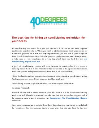  
 
The best tips for hiring air conditioning technician for 
your needs   
Air conditioning are more than just any machine. It is one of the most required
machines in your household. When you want to kill that summer heat, you need an air
conditioning system for it. But, it is very important that you take care of your AC system
since like all the other machines, it is also prone to regular maintenance. Since you want
to take care of your machines, it is very important that you find the best ​air
conditioning repair near me​.
A good air conditioning system will even increase its resale value if you are ever
planning to sell it off in future. Therefore, if you want this to be a precious investment,
make sure you are hiring someone who knows how to take care of them.
Hiring the best technician improves the chances of getting the right people to do the job.
Availing expert services will cost you even less than you know.
The following are some tips that you need to look for in good technicians
Do some research
Research is required in every phase of your life. Even if it is for the air conditioning
services as well. Therefore, you need to make sure that you are performing your end of
the research even when it concerns the ​Emergency Air Conditioning Repair
technician.
Every good company has a website these days. Therefore, you can simply go and check
the websites of the best services that are near you. You can also look for the best
 