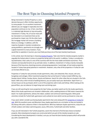 The Best Tips in Choosing Istanbul Property
Being interested in Istanbul Property is a wise
decision because it offers limitless opportunity
to many people. It is an excellent investment
wherein you can engage in especially since the
population continues to rise. In fact, now there
is a relatively high demand on top and quality
investment in Turkey. Yet, of course many will
be interested in an investment that can be
purchased at a lower cost. On the other hand,
the mortgage market still remains a building
block as a strategy. In addition, with the
majority of people in Istanbul considered as
young workforce, apartments are strongly seen
a good investment to many investors. If you
would like to capitalize in tourism, you must likely purchase one of the best Istanbul townhouses.

In this article, learn the best tips in choosing Istanbul Property. Take note that the Istanbul property market is
arguably the hottest when it comes on properties being sold in the world. In addition, Turkey is considered a
top destination, that is why it is one of the countries with the the most stable and fastest economies. Thus,
investors are basically forced to sit up and take notice. In addition, Investment in Turkey is barely noticeable
because of the low prices, booming economy and growing population. Surprisingly, all real estate properties
located in Turkey have great potential in investment. However, only a few of the properties in Turkey for sale
can be best offered to you.

Properties in Turkey for sale primarily include apartments, villas, semi-detached, flats, houses, old ruins,
bungalows and cottages. Other investment properties that can be found in Turkey include Citflik Koy, Kas,
Sovalye Island, Fethiye, Faralya, Kemer, Gocek and Dalaman. Search for other villas that are situated in the Calis
beach. With only a short minute of walking distance, you can easily reach your destination. Apart from it, a
terrace house can be purchased, which is one of the properties sold in Calis and Fethiye. When looking at the
ground floor, you can observe its large living room and dining room.

If you are still searching for more properties for Sale Turkey, you better watch out for the studio apartments.
Most of the studio apartments are situated in Mahmutlar, with a walking distance of 350 meters towards the
beach. For studio apartments, witness the indoor, outdoor and communal swimming pools. Other great
amenities include the Turkish bath, gymnasium and a whole lot more which can be purchased at a low cost.

If you want, better consider purchasing duplex apartments that come along with the properties in Turkey for
sale. With the excellent ocean and Mountain View, duplex apartments are a lot better as they are located in
the Alanya Hills with a distance of 4km in the beachfront. With four bedroom duplex apartments, enjoy the use
of both outdoor and indoor swimming pools, sauna, SPA centre, Turkish bath and other facilities.

If you are still interested in Hot Turkish properties, search the internet to find the best choice to Istanbul
property. More development projects are constructed which are part of the Istanbul property on sale.
Considering the latest development in Istanbul, sure you can have the best Istanbul property which will provide
you with a wonderful life.
 