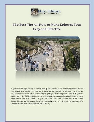 The Best Tips on How to Make Ephesus Tour
Easy and Effective
If you are planning a holiday to Turkey then Ephesus should be on the top of your list. Just an
hour’s flight from Istanbul will take you to Izmir, the nearest airport to Ephesus. And if you are
on a Mediterranean cruise then ensure that you get to go ashore to Ephesus. This 6000 year old
ancient city, a UNESCO heritage site, has been attracting thousands of tourists from all over the
world and for very good reasons! The grand and lavish scale of the life and times of the mighty
Roman Empire can be gauged from the spectacular array of well-preserved structures and
monuments which are liberally strewn across the city.
 