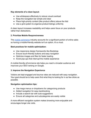 Key elements of a clean layout:
●​ Use whitespace effectively to reduce visual overload
●​ Keep the navigation bar simple and clear
●​ Place high-priority content (like product offers) above the fold
●​ Use a grid system to organize product listings uniformly
A clean layout increases readability and helps users focus on your products
rather than distractions.
2. Prioritize Mobile Responsiveness
The mobile commerce industry accounts for a significant portion of online sales
so having a mobile-friendly website isn't an option, it's a must.
Best practices for mobile optimization:
●​ Use responsive design frameworks like Bootstrap
●​ Ensure touch-friendly buttons and easy navigation
●​ Optimize images and files for faster loading
●​ Avoid pop-ups that interrupt the mobile experience
A mobile-friendly eCommerce site helps you reach a broader audience and
improves your SEO ranking on Google.
3. Improve the Navigation Experience
Visitors are kept engaged and bounce rates are reduced with easy navigation.
Your goal should be to help users find what they’re looking for in as few clicks as
possible.
Navigation optimization tips:
●​ Use mega menus or dropdowns for categorizing products
●​ Added navigation for easy backtracking
●​ Include a search bar with auto-suggestions
●​ Ensure all categories and subcategories are easily visible
A more efficient navigation system makes browsing more enjoyable and
encourages longer site visits.
 