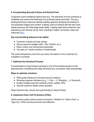 6. Incorporating Security Factors and Social Proof
Customers want confidence before they buy. The elements of trust contribute to
credibility and reduce the likelihood of a purchase being rescinded. The lazy
loading technique improves website loading speed by delaying the loading of
non-essential images and content. It allows users to interact with the site more
rapidly because the initial page loads faster. Loading data lazily enhances user
experience and reduces server load, resulting in higher conversion rates and
improved SEO.
Key trust-building features to be added:
●​ Customer reviews and star ratings
●​ Secure payment badges (SSL, Visa, PayPal, etc.).
●​ Return policy and money-back guarantee
●​ “As seen on” media mentions or testimonials
The more transparency and trust you show, the easier it is for customers to
complete a purchase.
7. Optimize the Checkout Process
A complicated or long checkout process is one of the leading causes of cart
abandonment. Simplifying this step will boost your conversion rates dramatically.
Ways to optimize checkout:
●​ Offer guest checkout (no forced account creation)
●​ Showing progress indicators (e.g., 1. Cart → 2. Shipping → 3. Payment)
●​ Enable multiple payment methods (cards, wallets, UPI)
●​ Auto-fill customer details where possible
Keep checkout fast, secure and user-friendly to reduce friction.
8. Implement Clear Call-To-Actions (CTAs).
Call-to-actions guide visitors toward conversion. Whether it’s “Add to Cart” or
“Sign Up,” CTAs must be prominent and effective.
 