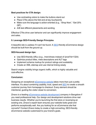 Best practices for CTA design:
●​ Use contrasting colors to make the buttons stand out
●​ Place CTAs above the fold and at key touchpoints
●​ Make sure the language is action-oriented (e.g., “Shop Now”, “Get 20%
Off”)
●​ A/B test different placements and wording
Effective CTAs drive user behavior and can significantly improve engagement
and sales.
9. Leverage SEO-Friendly Design Principles
A beautiful site is useless if it can’t be found. A SEO-friendly eCommerce design
should be built from the ground up.
SEO-focused design tips:
●​ Use SEO-friendly URLs (e.g., /men/shoes instead of /prod?id=1324)
●​ Optimize product titles, meta descriptions and ALT tags
●​ Implement schema markup for product ratings and availability
●​ Create an XML sitemap and use internal linking wisely
Search engine visibility brings organic traffic, which is highly valuable and
cost-effective.
Conclusion:
Designing an exceptional eCommerce website takes more than just a pretty
interface. It’s about combining usability, trust, speed and SEO to create a smooth
customer journey from homepage to checkout. Every element should be
intentional, guiding the visitor closer to conversion.
Zinavo is a leading eCommerce website development company in Bangalore if
you need professional help. Our design and development solutions drive real
business results. Whether you're launching the first store or revamping an
existing one, Zinavo’s expert team ensures your website looks great and
performs exceptionally well. Are you looking for an eCommerce site that
converts? Contact Zinavo today to create a high-converting, SEO-friendly
eCommerce website customized to your brand’s goals.
 