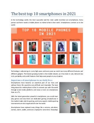 The best top 10 smartphones in 2021
In the technology world, the most successful and the most useful invention are smartphones. Every
person out there needs a mobile phone no matter what is their work. Smartphones connect us to the
world.
Technology is advancing at a very high pace and every year we could see many different features and
different gadgets. The fastest-growing market is the mobile industry as it has been in very demand due
to its portability and useful features that help every people in any situation.
Importance of smartphones in our daily lives
Smartphones have become an essential part of our lives and
without them, life would be very difficult and miserable. The best
thing about the mobile phone is that it connects you with the world
through social media platforms and news is more on smartphones
than on a TV.
With the latest generation powerful smartphones, you could even
play games and now there are dedicated gaming smartphones in
the market made only for gaming, and many esports mobile gaming
tournaments are also organized all over the world.
Smartphones have replaced many things like a camera, calculator,
camera, alarm, wallet, and even a laptop for some time. Nowadays
 