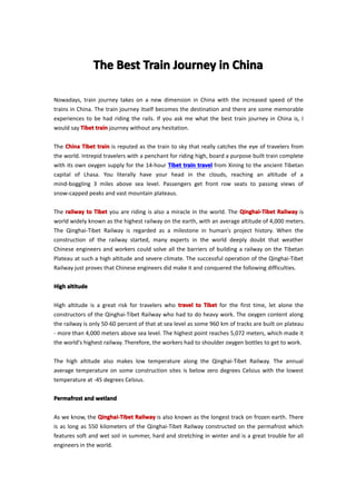 TheTheTheThe BestBestBestBest TrainTrainTrainTrain JourneyJourneyJourneyJourney inininin ChinaChinaChinaChina
Nowadays, train journey takes on a new dimension in China with the increased speed of the
trains in China. The train journey itself becomes the destination and there are some memorable
experiences to be had riding the rails. If you ask me what the best train journey in China is, I
would say TibetTibetTibetTibet traintraintraintrain journey without any hesitation.
The ChinaChinaChinaChina TibetTibetTibetTibet traintraintraintrain is reputed as the train to sky that really catches the eye of travelers from
the world. Intrepid travelers with a penchant for riding high, board a purpose built train complete
with its own oxygen supply for the 14-hour TibetTibetTibetTibet traintraintraintrain traveltraveltraveltravel from Xining to the ancient Tibetan
capital of Lhasa. You literally have your head in the clouds, reaching an altitude of a
mind-boggling 3 miles above sea level. Passengers get front row seats to passing views of
snow-capped peaks and vast mountain plateaus.
The railwayrailwayrailwayrailway totototo TibetTibetTibetTibet you are riding is also a miracle in the world. The Qinghai-TibetQinghai-TibetQinghai-TibetQinghai-Tibet RailwayRailwayRailwayRailway is
world widely known as the highest railway on the earth, with an average altitude of 4,000 meters.
The Qinghai-Tibet Railway is regarded as a milestone in human’s project history. When the
construction of the railway started, many experts in the world deeply doubt that weather
Chinese engineers and workers could solve all the barriers of building a railway on the Tibetan
Plateau at such a high altitude and severe climate. The successful operation of the Qinghai-Tibet
Railway just proves that Chinese engineers did make it and conquered the following difficulties.
HighHighHighHigh altitudealtitudealtitudealtitude
High altitude is a great risk for travelers who traveltraveltraveltravel totototo TibetTibetTibetTibet for the first time, let alone the
constructors of the Qinghai-Tibet Railway who had to do heavy work. The oxygen content along
the railway is only 50-60 percent of that at sea level as some 960 km of tracks are built on plateau
- more than 4,000 meters above sea level. The highest point reaches 5,072 meters, which made it
the world's highest railway. Therefore, the workers had to shoulder oxygen bottles to get to work.
The high altitude also makes low temperature along the Qinghai-Tibet Railway. The annual
average temperature on some construction sites is below zero degrees Celsius with the lowest
temperature at -45 degrees Celsius.
PermafrostPermafrostPermafrostPermafrost andandandand wetlandwetlandwetlandwetland
As we know, the Qinghai-TibetQinghai-TibetQinghai-TibetQinghai-Tibet RailwayRailwayRailwayRailway is also known as the longest track on frozen earth. There
is as long as 550 kilometers of the Qinghai-Tibet Railway constructed on the permafrost which
features soft and wet soil in summer, hard and stretching in winter and is a great trouble for all
engineers in the world.
 