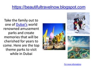 https://beautifultravelnow.blogspot.com
Take the family out to
one of Dubai’s world
renowned amusement
parks and create
memories that will be
cherished for years to
come. Here are the top
theme parks to visit
while in Dubai
For more informations
 