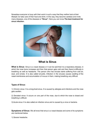 Nowadays everyone is busy with their work in such a way that they neither look at their
lifestyle nor take care of their food and drink. In this way, they become careless and invite
many diseases, one of the diseases is "Sinus". Here you can know The best treatment for
sinus infection.
What is Sinus
What is Sinus: Sinus is a nasal disease or it can be said that it is a respiratory disease, in
which the nose bone increases and then that person gets cold and then there is difficulty in
breathing as well as headache. The person who has sinuses starts suffering from cold air,
dust, and smoke. It is also called sinusitis. Infection in the sinuses causes swelling of the
nasal membranes and accumulation of mucus in them, making breathing very difficult.
Types of Sinus:
1) Chronic sinus: It is a long-lived sinus. It is caused by allergies and infections and the nose
gets swollen.
2) Deviated sinus: It occurs on one part of the nose, due to which the nose is closed and
breathing is difficult.
3) Acute sinus: It is also called an infection sinus and is caused by a virus or bacteria.
Symptoms of Sinus: We all know that sinus is a nasal disease and some of its symptoms
are mentioned below.
1) Severe headache.
 