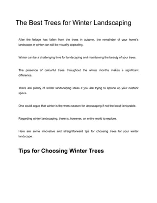 The Best Trees for Winter Landscaping
After the foliage has fallen from the trees in autumn, the remainder of your home’s
landscape in winter can still be visually appealing.
Winter can be a challenging time for landscaping and maintaining the beauty of your trees.
The presence of colourful trees throughout the winter months makes a significant
difference.
There are plenty of winter landscaping ideas if you are trying to spruce up your outdoor
space.
One could argue that winter is the worst season for landscaping if not the least favourable.
Regarding winter landscaping, there is, however, an entire world to explore.
Here are some innovative and straightforward tips for choosing trees for your winter
landscape.
Tips for Choosing Winter Trees
 