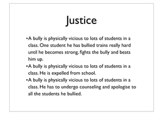 Justice
•A bully is physically vicious to lots of students in a
class. One student he has bullied trains really hard
until he becomes strong, ﬁghts the bully and beats
him up.
•A bully is physically vicious to lots of students in a
class. He is expelled from school.
•A bully is physically vicious to lots of students in a
class. He has to undergo counseling and apologise to
all the students he bullied.
 