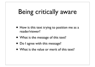 Being critically aware
• How is this text trying to position me as a
reader/viewer?
• What is the message of this text?
• Do I agree with this message?
• What is the value or merit of this text?
 