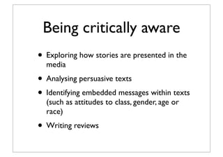Being critically aware
• Exploring how stories are presented in the
media
• Analysing persuasive texts
• Identifying embedded messages within texts
(such as attitudes to class, gender, age or
race)
• Writing reviews
 