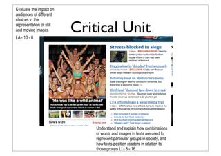 Critical Unit
Evaluate the impact on
audiences of different
choices in the
representation of still
and moving images
LA - 10 - 8
Understand and explain how combinations
of words and images in texts are used to
represent particular groups in society, and
how texts position readers in relation to
those groups LI - 8 - 16
 