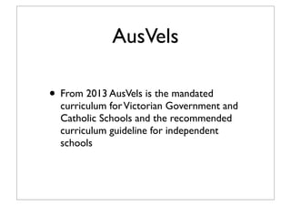 AusVels
• From 2013 AusVels is the mandated
curriculum forVictorian Government and
Catholic Schools and the recommended
curriculum guideline for independent
schools
 
