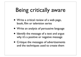 Being critically aware
• Write a critical review of a web page,
book, ﬁlm or television series
• Write an analysis of persuasive language
• Identify the message of a text and argue
why it’s a positive or negative message
• Critique the messages of advertisements
and the techniques used to create them
 