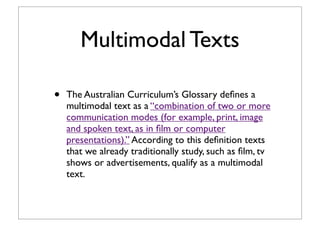 Multimodal Texts
• The Australian Curriculum’s Glossary deﬁnes a
multimodal text as a “combination of two or more
communication modes (for example, print, image
and spoken text, as in ﬁlm or computer
presentations).” According to this deﬁnition texts
that we already traditionally study, such as ﬁlm, tv
shows or advertisements, qualify as a multimodal
text.
 