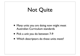 Not Quite
• Many units you are doing now might meet
Australian Curriculum standards
• Pick a unit you do between 7-9
• Which descriptors do these units meet?
 