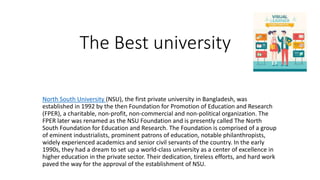 The Best university
North South University (NSU), the first private university in Bangladesh, was
established in 1992 by the then Foundation for Promotion of Education and Research
(FPER), a charitable, non-profit, non-commercial and non-political organization. The
FPER later was renamed as the NSU Foundation and is presently called The North
South Foundation for Education and Research. The Foundation is comprised of a group
of eminent industrialists, prominent patrons of education, notable philanthropists,
widely experienced academics and senior civil servants of the country. In the early
1990s, they had a dream to set up a world-class university as a center of excellence in
higher education in the private sector. Their dedication, tireless efforts, and hard work
paved the way for the approval of the establishment of NSU.
 