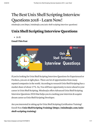 4/3/2018 The Best Unix Shell Scripting Interview Questions 2018 - Learn Now!
https://www.instapaper.com/read/1037948618 1/17
The Best Unix Shell Scripting Interview
Questions 2018 - Learn Now!
mindmajix.com (https://mindmajix.com/unix-shell-scripting-interview-questions)
Unix Shell Scripting Interview Questions
(4.0)
Email This Post
If you're looking for Unix Shell Scripting Interview Questions for Experienced or
Freshers, you are at right place. There are lot of opportunities from many
reputed companies in the world. According to research Unix Shell Scripting has a
market share of about 17%. So, You still have opportunity to move ahead in your
career in Unix Shell Scripting. Mindmajix oﬀers Advanced Unix Shell Scripting
Interview Questions 2018 that helps you in cracking your interview & acquire
dream career as Unix Shell Scripting Developer.
Are you interested in taking up for Unix Shell Scripting Certiﬁcation Training?
Enroll Now Unix Shell Scripting Training! (https://mindmajix.com/unix-
shell-scripting-training)
 