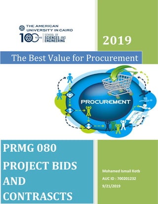 2019
Mohamed Ismail Kotb
AUC ID : 700201232
9/21/2019
The Best Value for Procurement
PRMG 080
PROJECT BIDS
AND
CONTRASCTS
2019
Mohamed Ismail Kotb
AUC ID : 700201232
9/21/2019
The Best Value for Procurement
PRMG 080
PROJECT BIDS
AND
CONTRASCTS
2019
Mohamed Ismail Kotb
AUC ID : 700201232
9/21/2019
The Best Value for Procurement
PRMG 080
PROJECT BIDS
AND
CONTRASCTS
 
