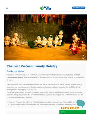 The best Vietnam Family Holiday
 12 Days 11 Nights
Vietnam is a hidden treasure in Southeast Asia with magnificent nature and amazing culture. Vietnam
Family family holiday cover a wide range of activities and can be tailor-made to be suitable for children of
all ages.
Your adventures start from Northern Vietnam and end in the South. From Hanoi, you will explore famous
attractions and travel towards the South, stopping by fascinating places, including the UNESCO World
Heritage sites: Halong Bay, Hue, Hoi An.
Enjoy high-quality family time with a delicious bowl of pho in the graceful Hanoi capital, cruise the pristine
water of Halong Bay, explore the ancient Royal’s Hue pagodas, the magical Hoi An Ancient Town, and the
local lifestyle in Vietnam’s Mekong.
In Southern Vietnam, you will relive the historical events at the museums and the incredible tunnels of Cu
Chi. Cycle through the countryside paths and then live the day as a local farmer in Mekong Delta.

 TAILOR-MAKE TOURS
Online
 