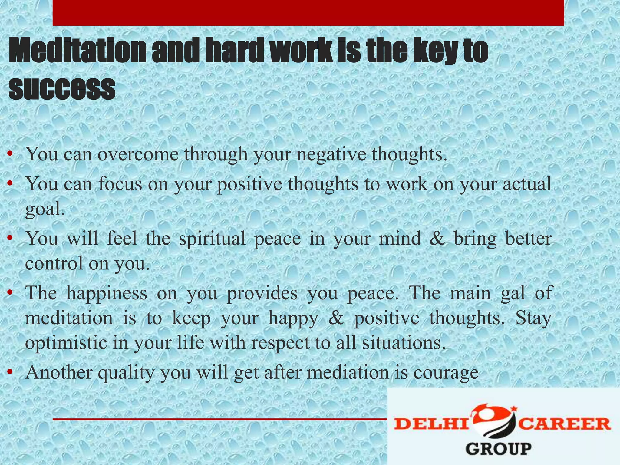 Meditation and hard work is the key to
success
• You can overcome through your negative thoughts.
• You can focus on your positive thoughts to work on your actual
goal.
• You will feel the spiritual peace in your mind & bring better
control on you.
• The happiness on you provides you peace. The main gal of
meditation is to keep your happy & positive thoughts. Stay
optimistic in your life with respect to all situations.
• Another quality you will get after mediation is courage
 