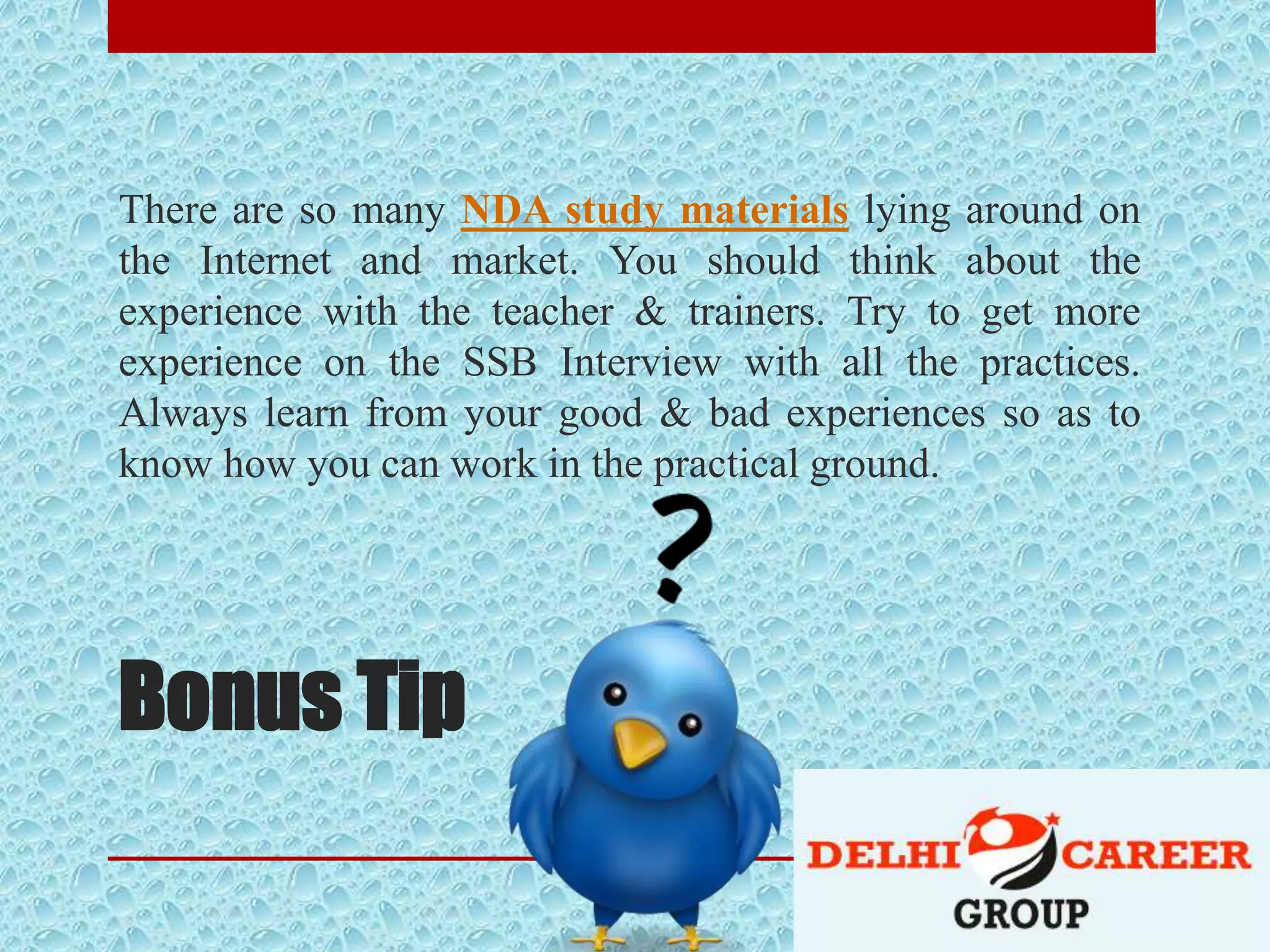 Bonus Tip
There are so many NDA study materials lying around on
the Internet and market. You should think about the
experience with the teacher & trainers. Try to get more
experience on the SSB Interview with all the practices.
Always learn from your good & bad experiences so as to
know how you can work in the practical ground.
 