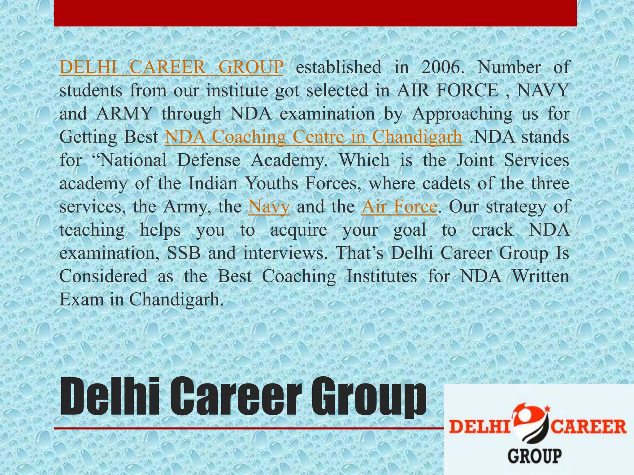 Delhi Career Group
DELHI CAREER GROUP established in 2006. Number of
students from our institute got selected in AIR FORCE , NAVY
and ARMY through NDA examination by Approaching us for
Getting Best NDA Coaching Centre in Chandigarh .NDA stands
for “National Defense Academy. Which is the Joint Services
academy of the Indian Youths Forces, where cadets of the three
services, the Army, the Navy and the Air Force. Our strategy of
teaching helps you to acquire your goal to crack NDA
examination, SSB and interviews. That’s Delhi Career Group Is
Considered as the Best Coaching Institutes for NDA Written
Exam in Chandigarh.
 