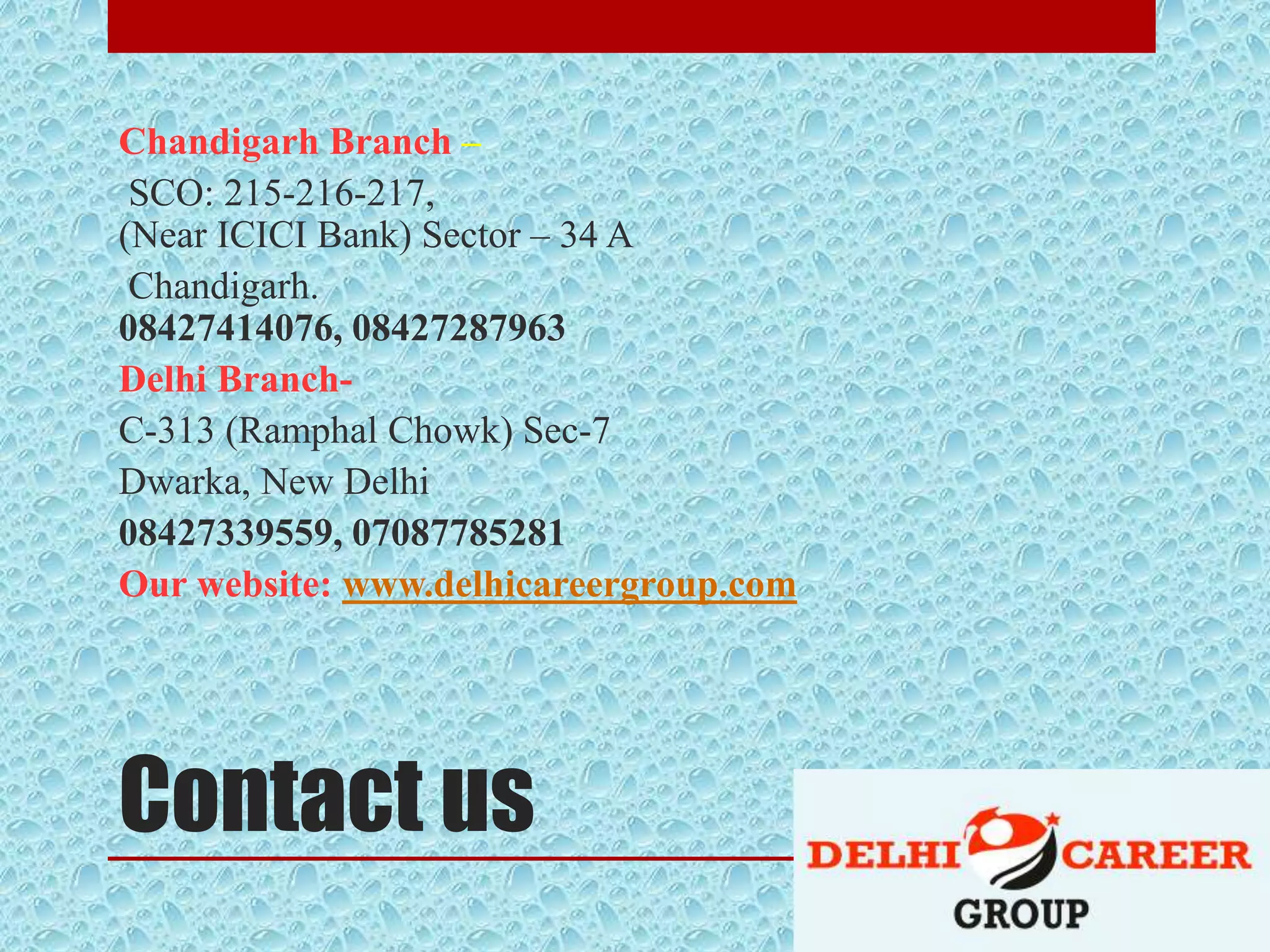 Contact us
Chandigarh Branch –
SCO: 215-216-217,
(Near ICICI Bank) Sector – 34 A
Chandigarh.
08427414076, 08427287963
Delhi Branch-
C-313 (Ramphal Chowk) Sec-7
Dwarka, New Delhi
08427339559, 07087785281
Our website: www.delhicareergroup.com
 
