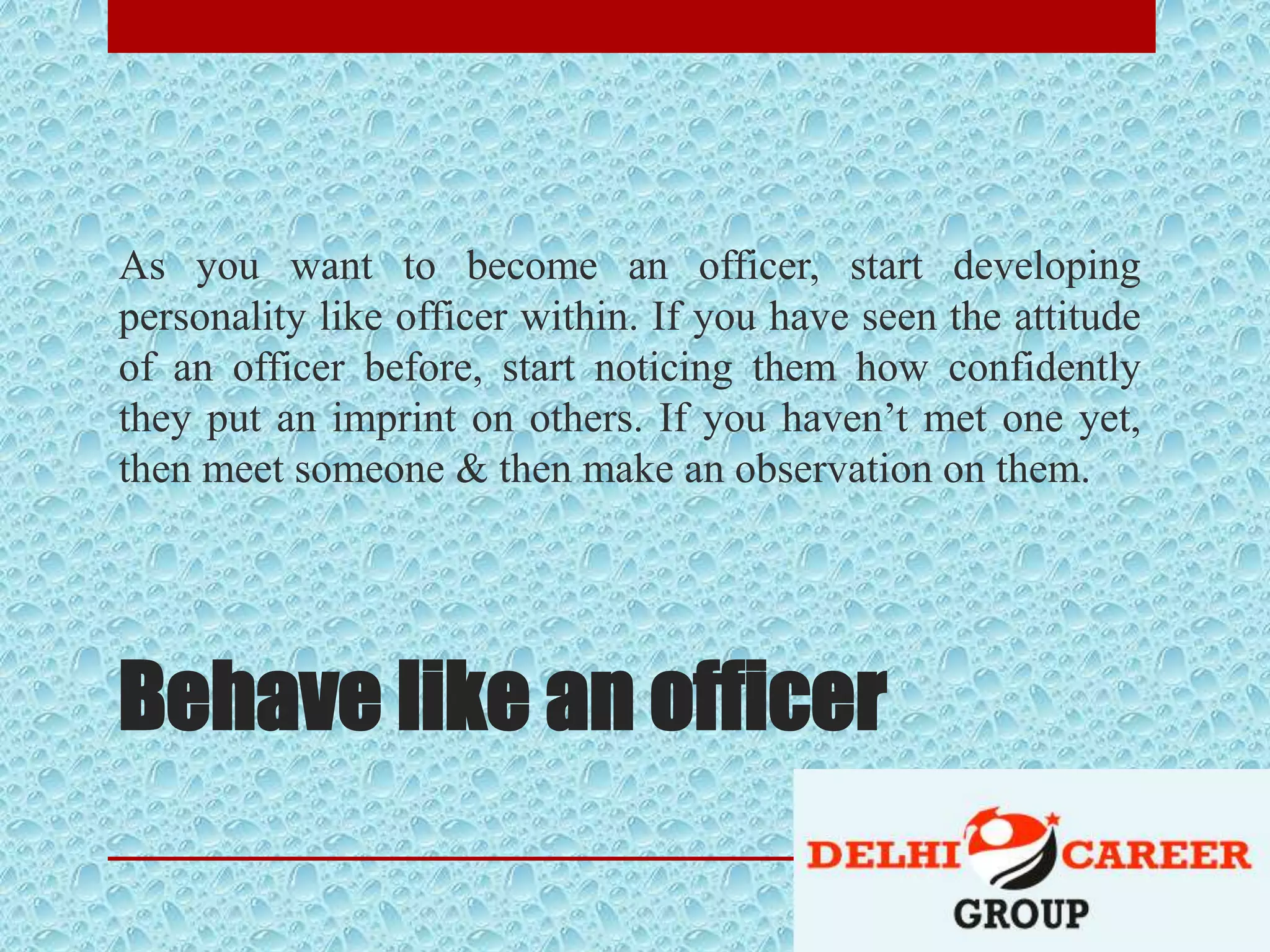 Behave like an officer
As you want to become an officer, start developing
personality like officer within. If you have seen the attitude
of an officer before, start noticing them how confidently
they put an imprint on others. If you haven’t met one yet,
then meet someone & then make an observation on them.
 