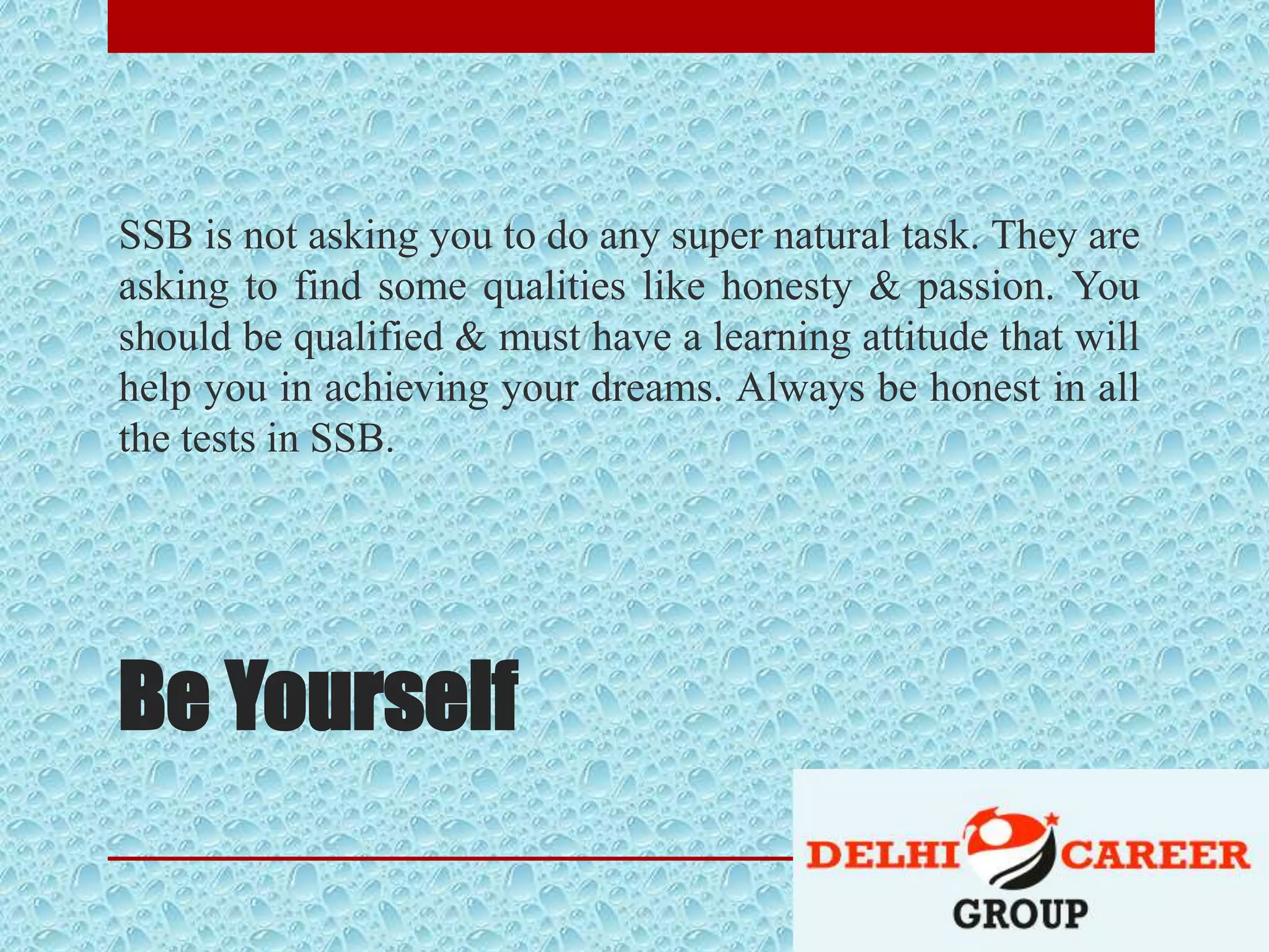 Be Yourself
SSB is not asking you to do any super natural task. They are
asking to find some qualities like honesty & passion. You
should be qualified & must have a learning attitude that will
help you in achieving your dreams. Always be honest in all
the tests in SSB.
 