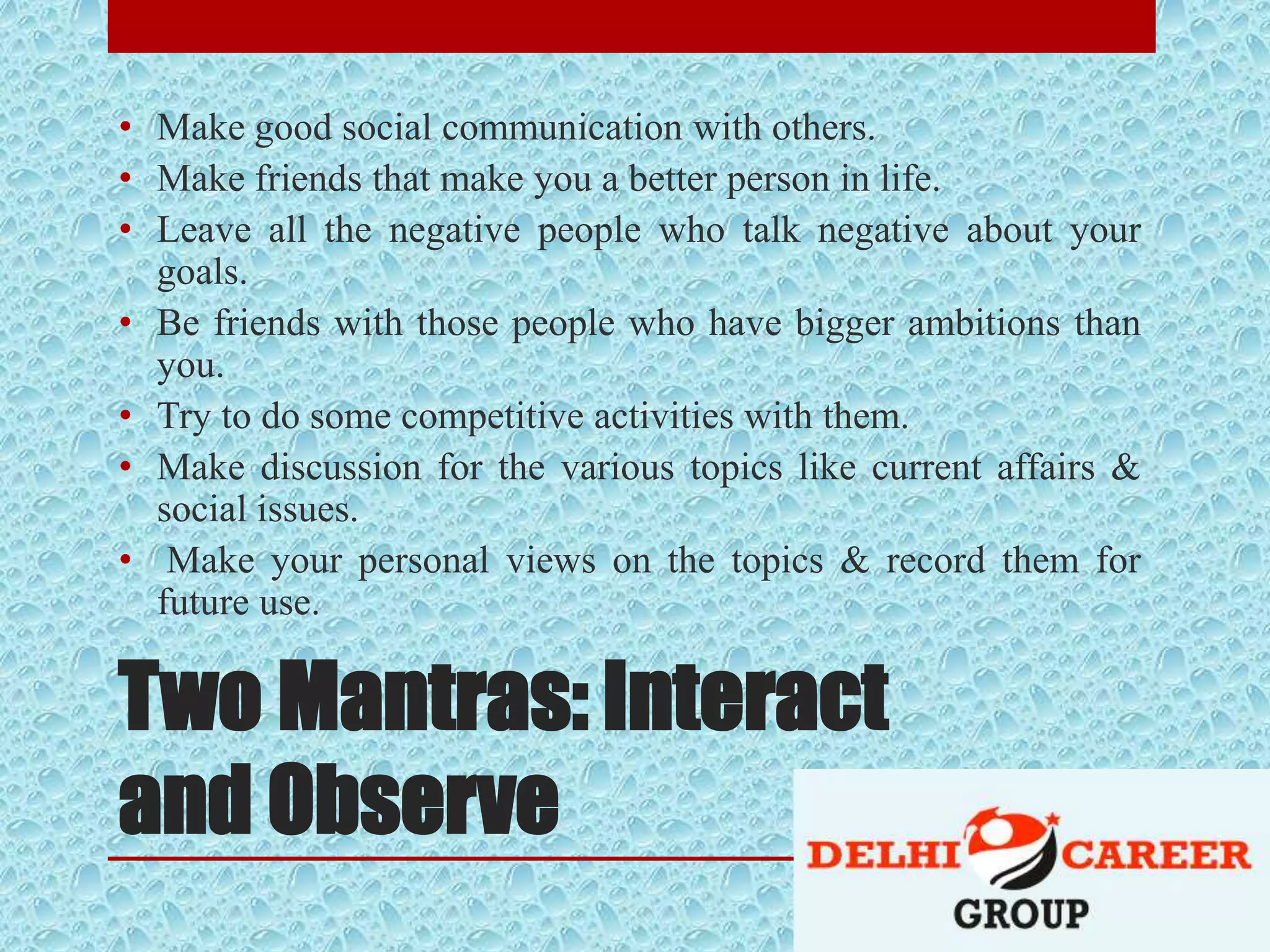 Two Mantras: Interact
and Observe
• Make good social communication with others.
• Make friends that make you a better person in life.
• Leave all the negative people who talk negative about your
goals.
• Be friends with those people who have bigger ambitions than
you.
• Try to do some competitive activities with them.
• Make discussion for the various topics like current affairs &
social issues.
• Make your personal views on the topics & record them for
future use.
 