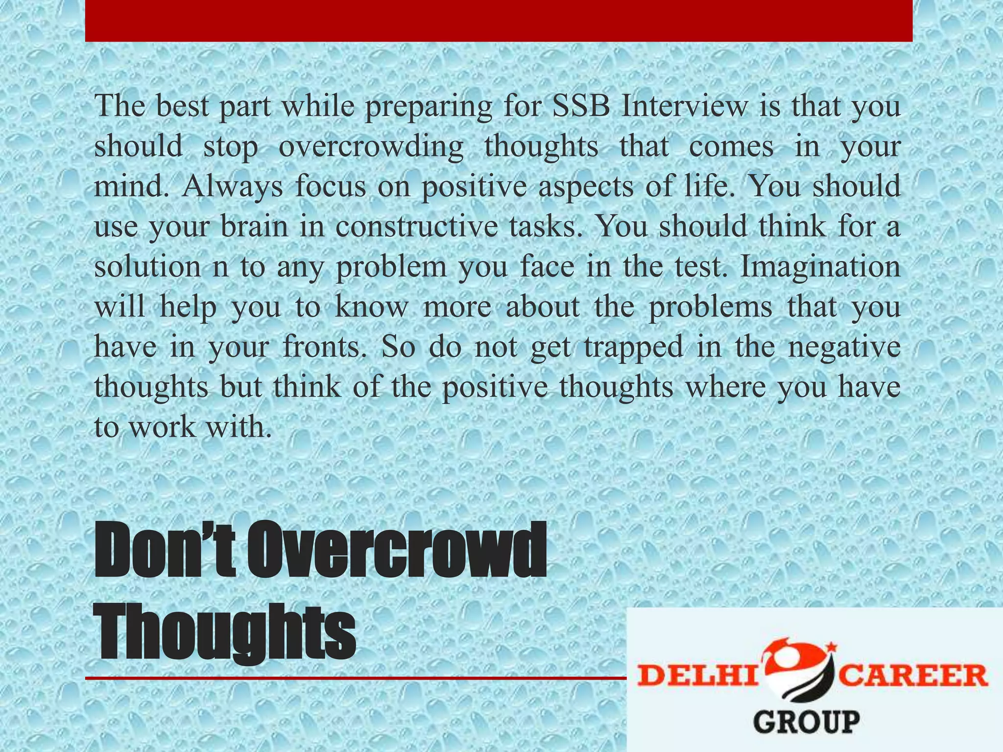 Don’t Overcrowd
Thoughts
The best part while preparing for SSB Interview is that you
should stop overcrowding thoughts that comes in your
mind. Always focus on positive aspects of life. You should
use your brain in constructive tasks. You should think for a
solution n to any problem you face in the test. Imagination
will help you to know more about the problems that you
have in your fronts. So do not get trapped in the negative
thoughts but think of the positive thoughts where you have
to work with.
 
