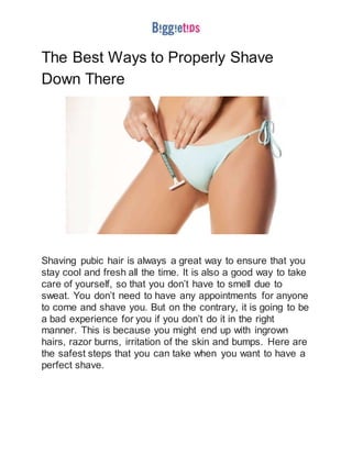 The Best Ways to Properly Shave
Down There
Shaving pubic hair is always a great way to ensure that you
stay cool and fresh all the time. It is also a good way to take
care of yourself, so that you don’t have to smell due to
sweat. You don’t need to have any appointments for anyone
to come and shave you. But on the contrary, it is going to be
a bad experience for you if you don’t do it in the right
manner. This is because you might end up with ingrown
hairs, razor burns, irritation of the skin and bumps. Here are
the safest steps that you can take when you want to have a
perfect shave.
 