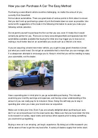 How you can Purchase A Car The Easy Method
Purchasing a secondhand vehicle could be challenging, no matter the amount of you
currently Dick Greenfield
find out about automobiles. There are great deals of various points to think about to ensure
that you don't end up purchasing a piece of junk that breaks down as soon as possible. Use
some terrific suggestions of the trade in the following information to assist you make your
following vehicle selection.
Do not permit yourself to purchase the first car that you see, even if it looks like it would
certainly be perfect for you. There are so many www.dickgreenfield.com/specials/new.htm
automobiles available available that buying the initial one may trigger you to lose out on
making a much better deal on an automobile you could such as a little bit a lot more.
If you are acquiring a brand-new motor vehicle, you ought to jeep grand cherokee nj know
just what you could invest. Do not get an automobile that is more than you can manage, also
if a salesperson attempts to encourage you to. Keep in mind that you will be needing to repay
your automobile, not the dealer.

Have a spending plan in mind prior to you go automobile purchasing. This includes
examining your monthly earnings and expenses, and having a clear understanding of the
amount of you can really pay for to include in those. Doing this will help you to stay in
spending plan when you make your brand-new car acquisition.
Make sure to take your time. Even if you are actually delighted about purchasing an auto,
don't run out and purchase it on the exact same day. Make sure that you have taken the time
to do research on safety, repair works and various other aspects prior to doing something
you could wind up regretting.
Buying a new car is an amazing, yet tough, experience. By doing just a little reasearch you
will be aware of how to get the very best offer. A variety of dealers supply their entire stock

 