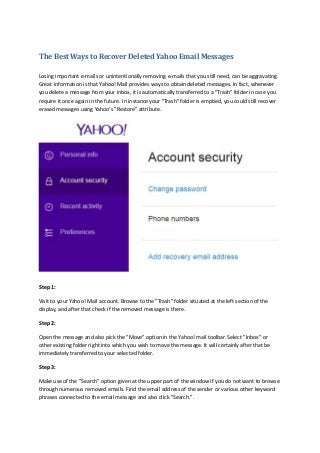 The Best Ways to Recover Deleted Yahoo Email Messages
Losing important e-mails or unintentionally removing e-mails that you still need, can be aggravating.
Great information is that Yahoo! Mail provides ways to obtain deleted messages. In fact, whenever
you delete a message from your inbox, it is automatically transferred to a "Trash" folder in case you
require it once again in the future. In instance your "Trash" folder is emptied, you could still recover
erased messages using Yahoo's "Restore" attribute.
Step 1:
Visit to your Yahoo! Mail account. Browse to the "Trash" folder situated at the left section of the
display, and after that check if the removed message is there.
Step 2:
Open the message and also pick the "Move" option in the Yahoo! mail toolbar. Select "Inbox" or
other existing folder right into which you wish to move the message. It will certainly after that be
immediately transferred to your selected folder.
Step 3:
Make use of the "Search" option given at the upper part of the window if you do not want to browse
through numerous removed emails. Find the email address of the sender or various other keyword
phrases connected to the email message and also click "Search.".
 