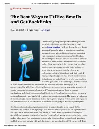 16/12/2015 The Best Ways to Utilize Emails and Get Backlinks — www.guideusonline.com
https://readability.com/articles/tusarebz 1/4
guideusonline.com
The Best Ways to Utilize Emails
and Get Backlinks
Dec. 12, 2015 • 2 min read • original
In my vision, guest posting is awesome to generate
backlink and also give traffic. You like to read
about Guest posting. I will put forward you to do not
use email template when you are in conversation
because it show a lack of interest and person think
that you are not serious concerning this. Send an
email with your website link is a skill. When you send
an email to a webmaster then make sure his website,
order of interest and wait for correct time and then
send an email with your website link also keep in
mind  that your website must be relative to
webmaster website, this called an elegant work. If
your guest posting gets refuse by webmaster then do
not get embrace and attempt to create conversation
effectively and also told him that you want to remain
in touch with him for future assistance.  Be professional when you engage to a
conversation like add all social link, add your contact number and also write a number of
people connected at the end of your word. The reason of adding these to you are
professional and also it help to get a backlink from it. Seo changing rapidly and grow new
ideas and concept, I also like to tell you to do not send spam email. Maybe you are a lesson
about email signature in Gmail and Yahoo If you previously know then use it and if you do
not be familiar with it then not need to be anxious I am going to discuss regarding this.
It is the most excellent and professional way to make a link from the email. On the
internet, Gmail which is run by Google is so famous and easy to use. So let’s go forward to
the topic about how to make email signature in Gmail. First log into Gmail with your
Gmail id and password and see for “setting” option which appear to top at the right corner
and scroll down so find a signature option and write something in your Gmail signature
and link with your website URL and also insert  you social website URL. Now scroll down
 